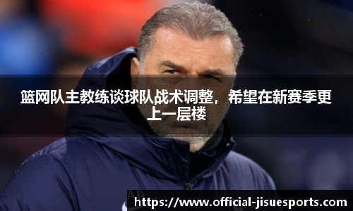 篮网队主教练谈球队战术调整，希望在新赛季更上一层楼