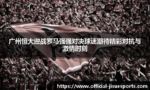 广州恒大迎战罗马强强对决球迷期待精彩对抗与激情时刻