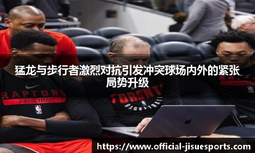 猛龙与步行者激烈对抗引发冲突球场内外的紧张局势升级